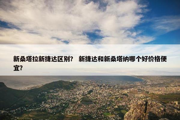 新桑塔拉新捷达区别？ 新捷达和新桑塔纳哪个好价格便宜？
