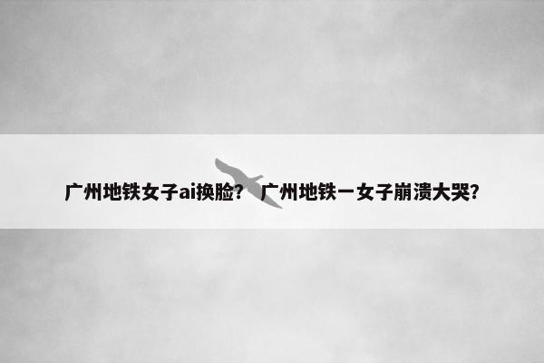 广州地铁女子ai换脸？ 广州地铁一女子崩溃大哭？