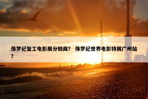 侏罗纪复工电影展分销商？ 侏罗纪世界电影特展广州站？