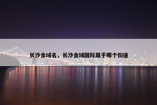 长沙金域名，长沙金域国际属于哪个街道