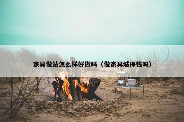 家具做站怎么样好做吗(做家具城挣钱吗)