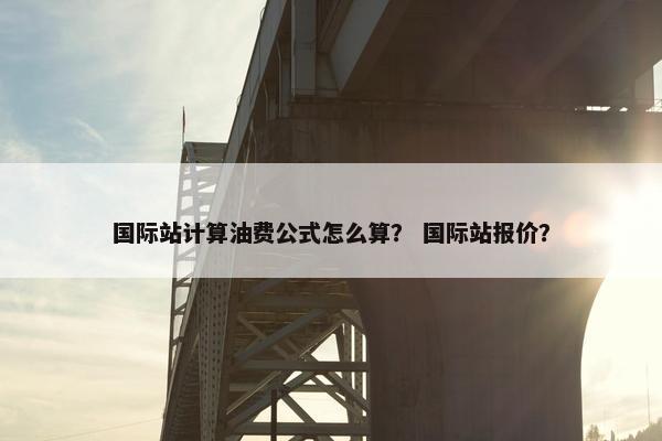 国际站计算油费公式怎么算？ 国际站报价？