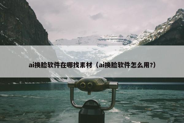 ai换脸软件在哪找素材（ai换脸软件怎么用?）