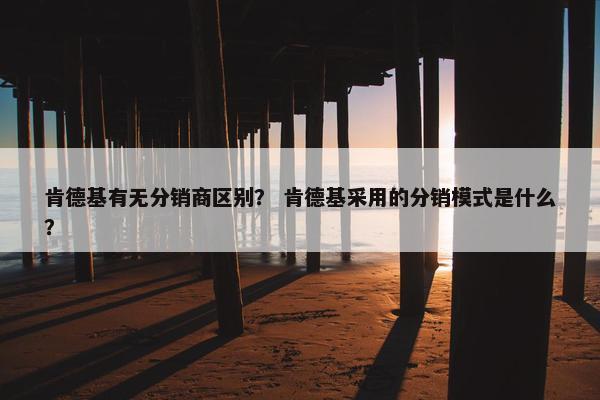 肯德基有无分销商区别？ 肯德基采用的分销模式是什么？