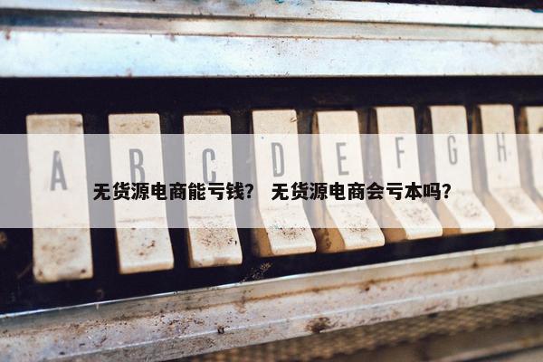 无货源电商能亏钱？ 无货源电商会亏本吗？