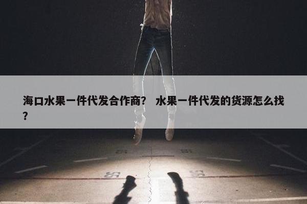 海口水果一件代发合作商？ 水果一件代发的货源怎么找？
