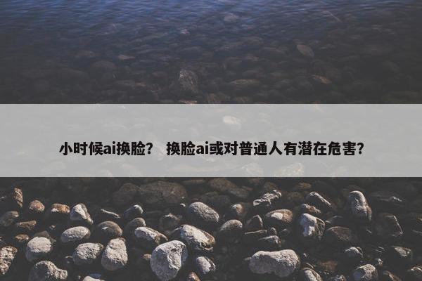 小时候ai换脸? 换脸ai或对普通人有潜在危害?