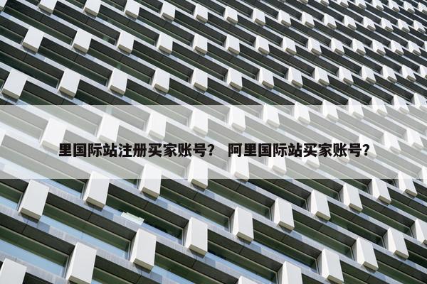 里国际站注册买家账号? 阿里国际站买家账号? 里国际站注册买家账号? 阿里国际站买家账号?