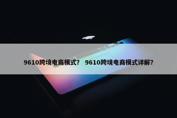 9610跨境电商模式？ 9610跨境电商模式详解？