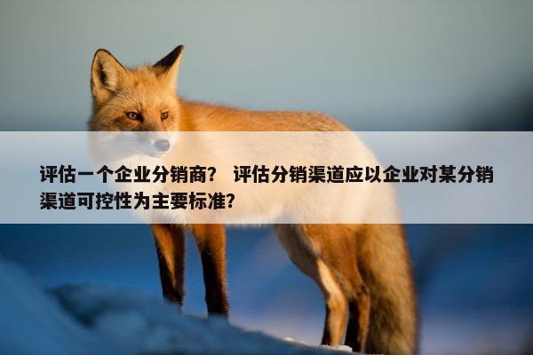 评估一个企业分销商？ 评估分销渠道应以企业对某分销渠道可控性为主要标准？