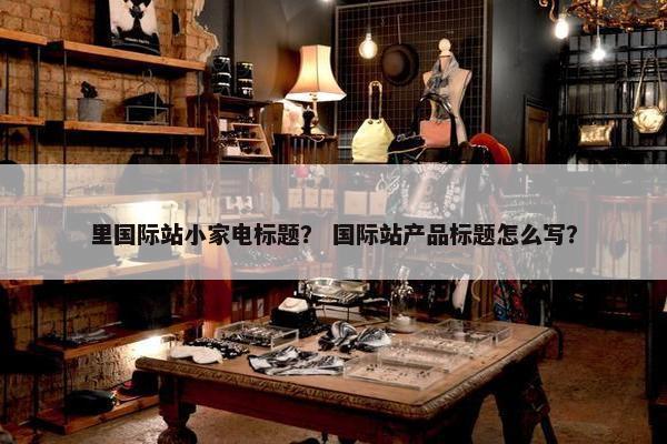 里国际站小家电标题？ 国际站产品标题怎么写？