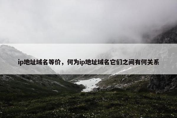 ip地址域名等价,何为ip地址域名它们之间有何关系