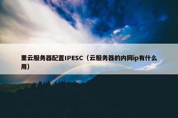 里云服务器配置IPESC(云服务器的内网ip有什么用)