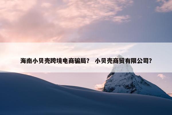 海南小贝壳跨境电商骗局? 小贝壳商贸有限公司?