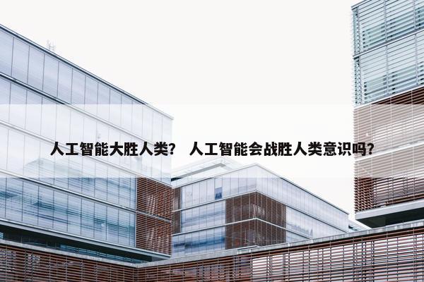 人工智能大胜人类? 人工智能会战胜人类意识吗?