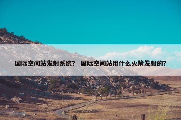 国际空间站发射系统？ 国际空间站用什么火箭发射的？