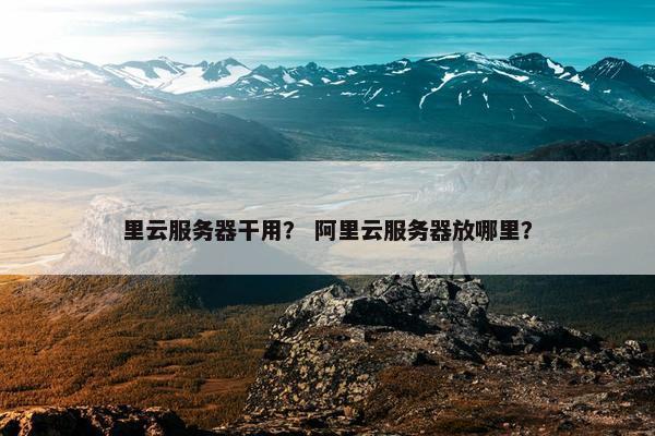 里云服务器干用？ 阿里云服务器放哪里？