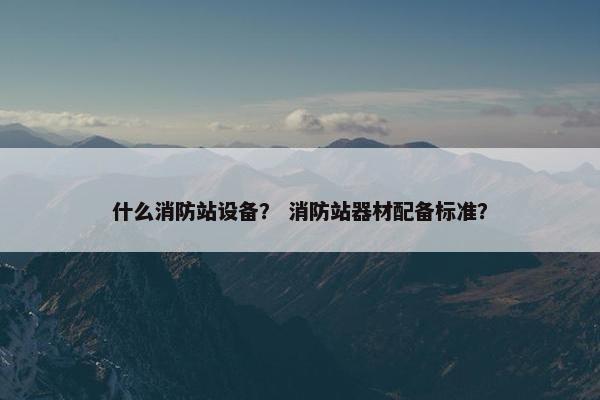 什么消防站设备？ 消防站器材配备标准？