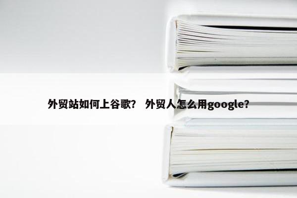 外贸站如何上谷歌？ 外贸人怎么用google？