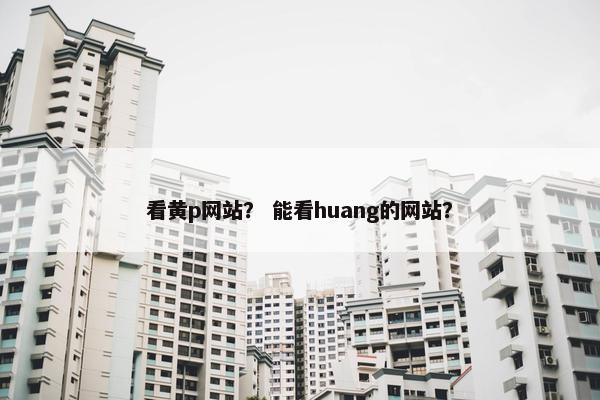 看黄p网站? 能看huang的网站?