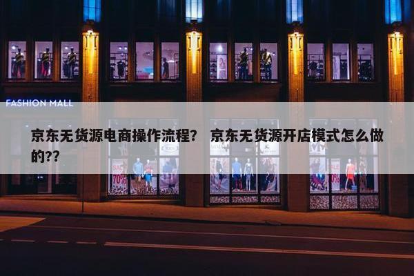 京东无货源电商操作流程？ 京东无货源开店模式怎么做的?？
