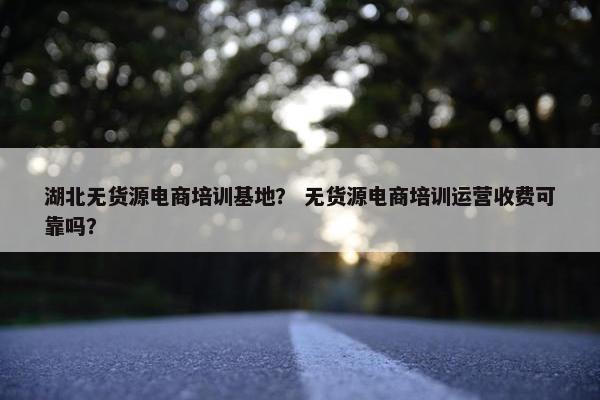湖北无货源电商培训基地？ 无货源电商培训运营收费可靠吗？