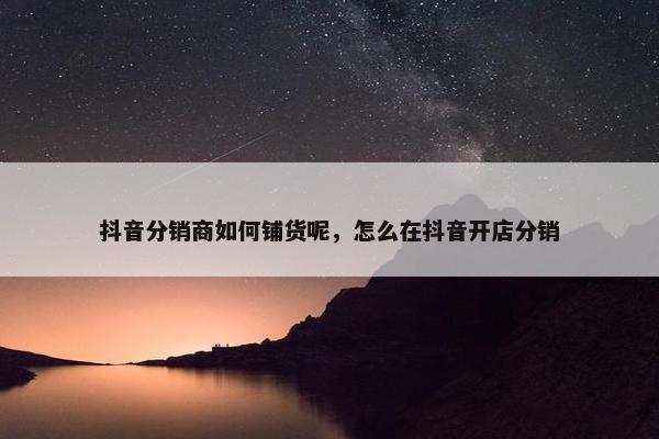 抖音分销商如何铺货呢，怎么在抖音开店分销