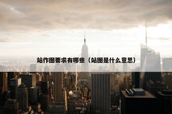 站作图要求有哪些（站图是什么意思）