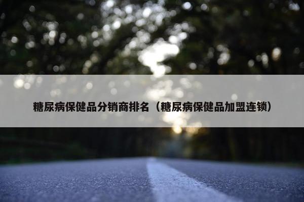 糖尿病保健品分销商排名（糖尿病保健品加盟连锁）