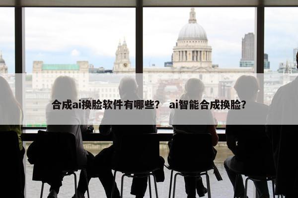 合成ai换脸软件有哪些？ ai智能合成换脸？