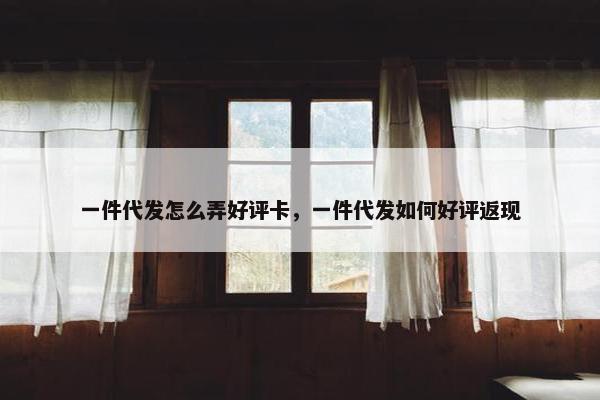 一件代发怎么弄好评卡,一件代发如何好评返现