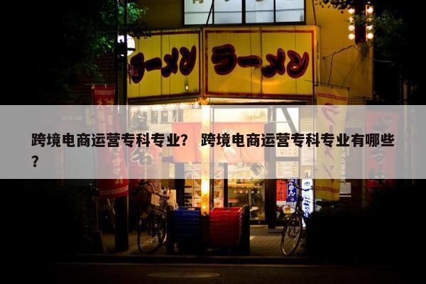跨境电商运营专科专业? 跨境电商运营专科专业有哪些?