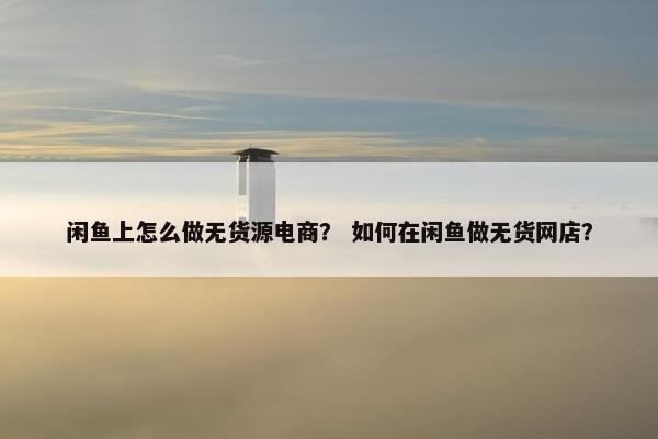 闲鱼上怎么做无货源电商? 如何在闲鱼做无货网店?