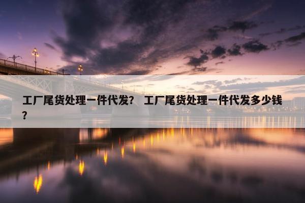 工厂尾货处理一件代发? 工厂尾货处理一件代发多少钱?