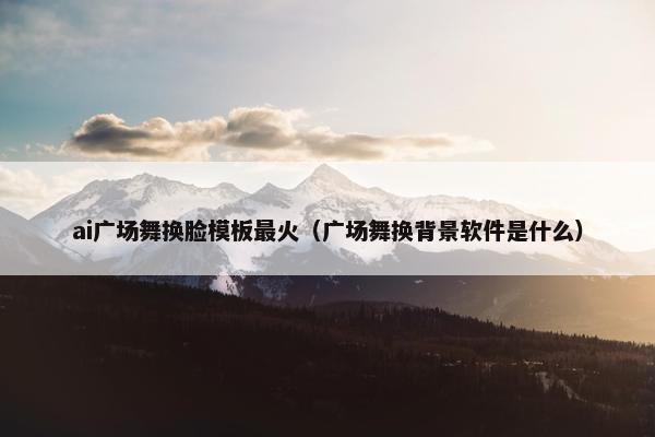 ai广场舞换脸模板最火(广场舞换背景软件是什么)