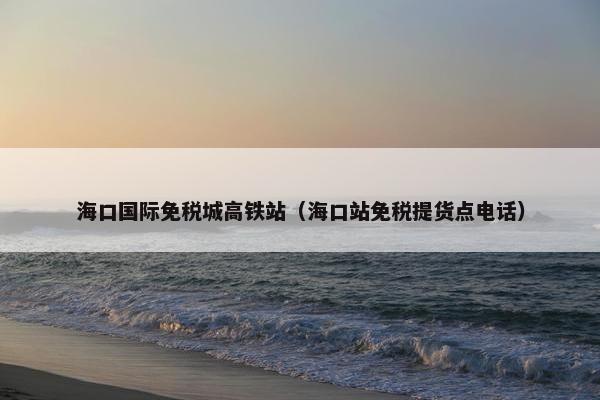 海口国际免税城高铁站(海口站免税提货点电话) 海口国际免税城高铁站(海口站免税提货点电话)