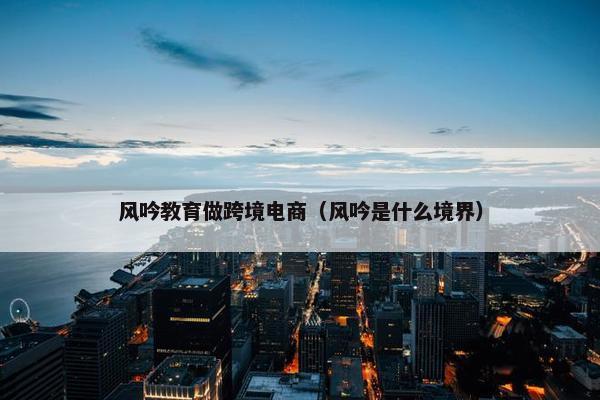 风吟教育做跨境电商(风吟是什么境界) 风吟教育做跨境电商(风吟是什么境界)