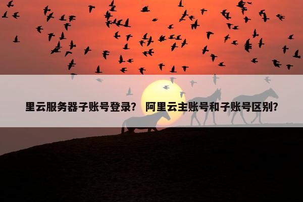 里云服务器子账号登录? 阿里云主账号和子账号区别?