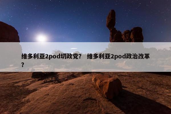 维多利亚2pod切政党? 维多利亚2pod政治改革? 维多利亚2pod切政党? 维多利亚2pod政治改革?