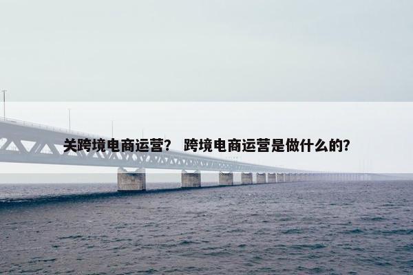 关跨境电商运营? 跨境电商运营是做什么的?