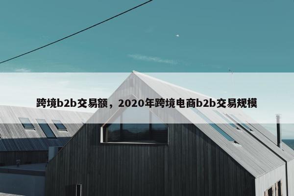 跨境b2b交易额,2020年跨境电商b2b交易规模