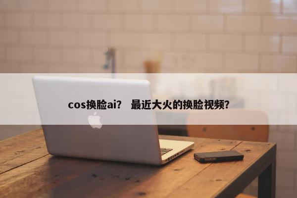 cos换脸ai? 最近大火的换脸视频?