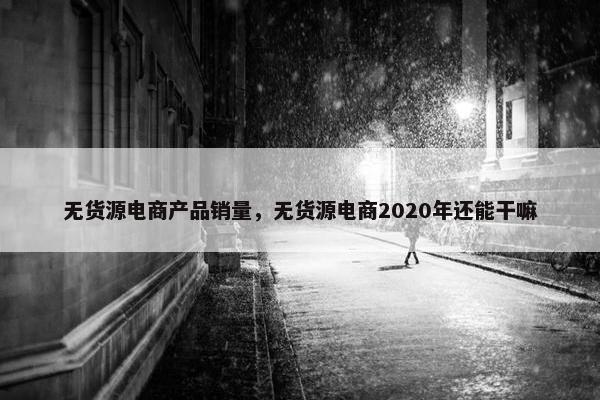 无货源电商产品销量,无货源电商2020年还能干嘛