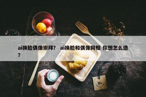 ai换脸偶像崇拜? ai换脸和偶像同框 你想怎么造? ai换脸偶像崇拜? ai换脸和偶像同框 你想怎么造?