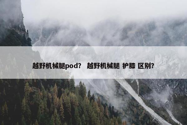 越野机械腿pod? 越野机械腿 护膝 区别? 越野机械腿pod? 越野机械腿 护膝 区别?