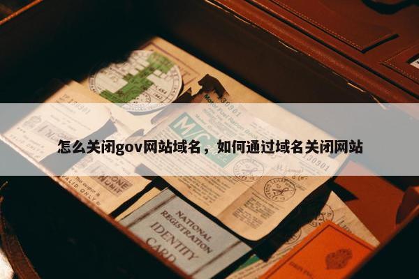怎么关闭gov网站域名,如何通过域名关闭网站 怎么关闭gov网站域名,如何通过域名关闭网站