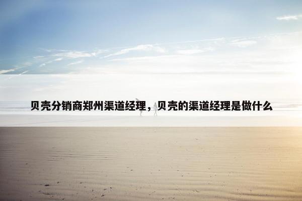 贝壳分销商郑州渠道经理,贝壳的渠道经理是做什么