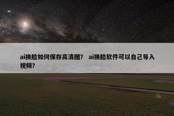 ai换脸如何保存高清图? ai换脸软件可以自己导入视频?