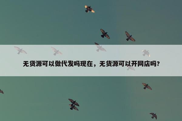 无货源可以做代发吗现在,无货源可以开网店吗?