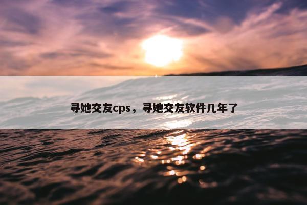 寻她交友cps,寻她交友软件几年了